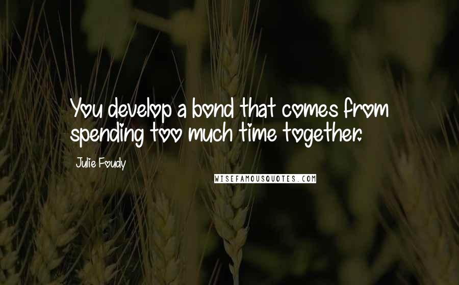 Julie Foudy Quotes: You develop a bond that comes from spending too much time together.