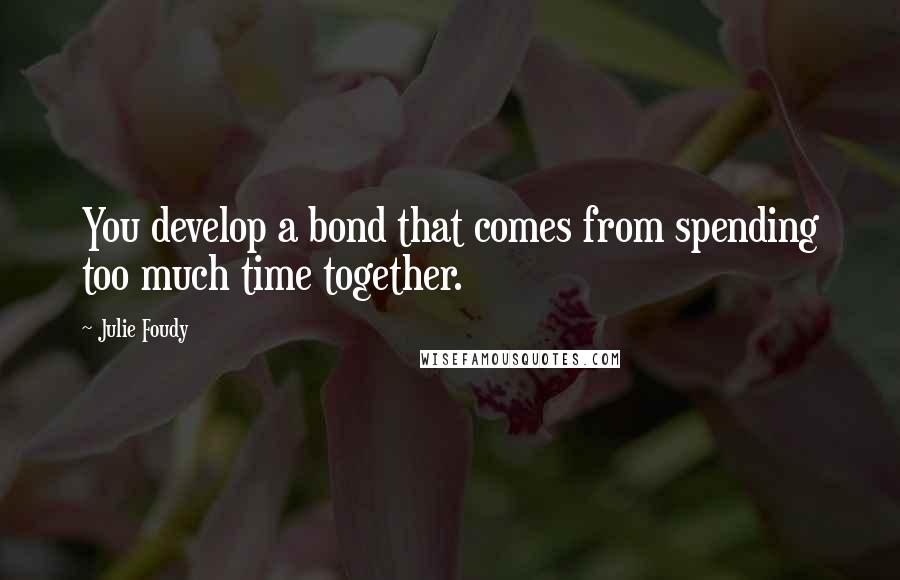 Julie Foudy Quotes: You develop a bond that comes from spending too much time together.