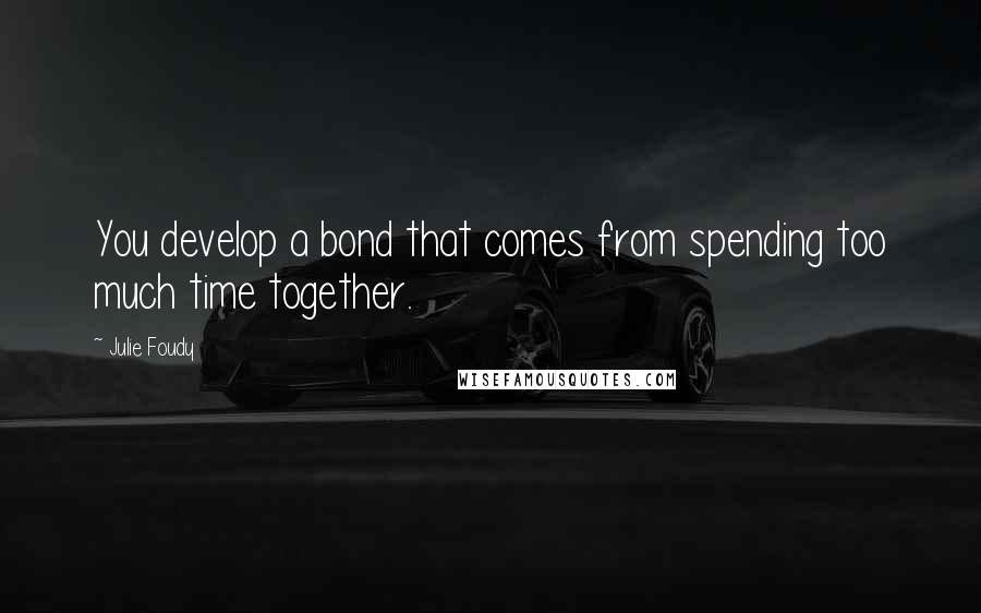 Julie Foudy Quotes: You develop a bond that comes from spending too much time together.