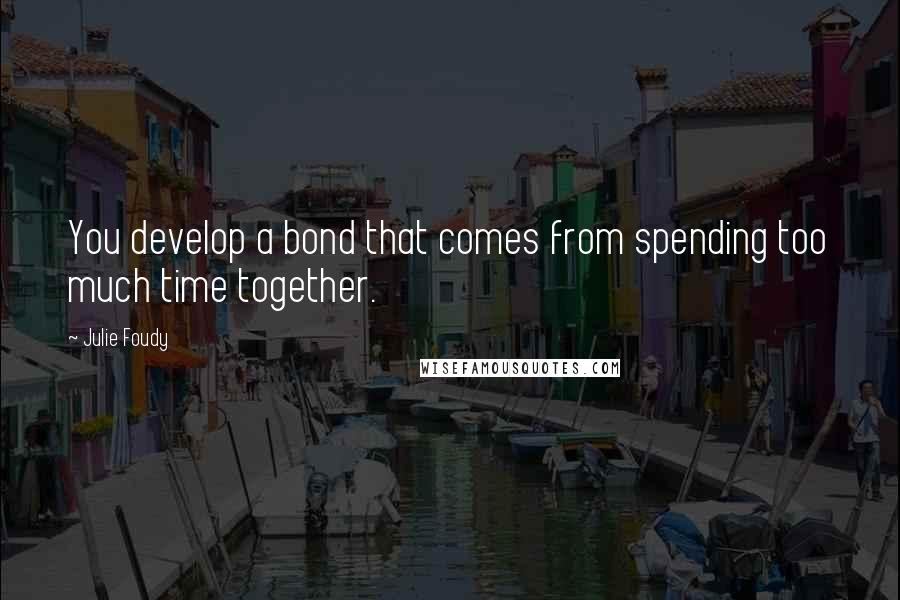 Julie Foudy Quotes: You develop a bond that comes from spending too much time together.
