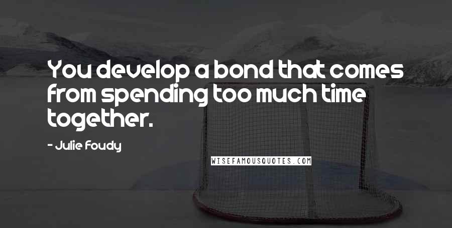 Julie Foudy Quotes: You develop a bond that comes from spending too much time together.