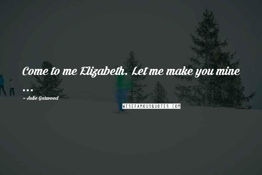 Julie Garwood Quotes: Come to me Elizabeth. Let me make you mine ...