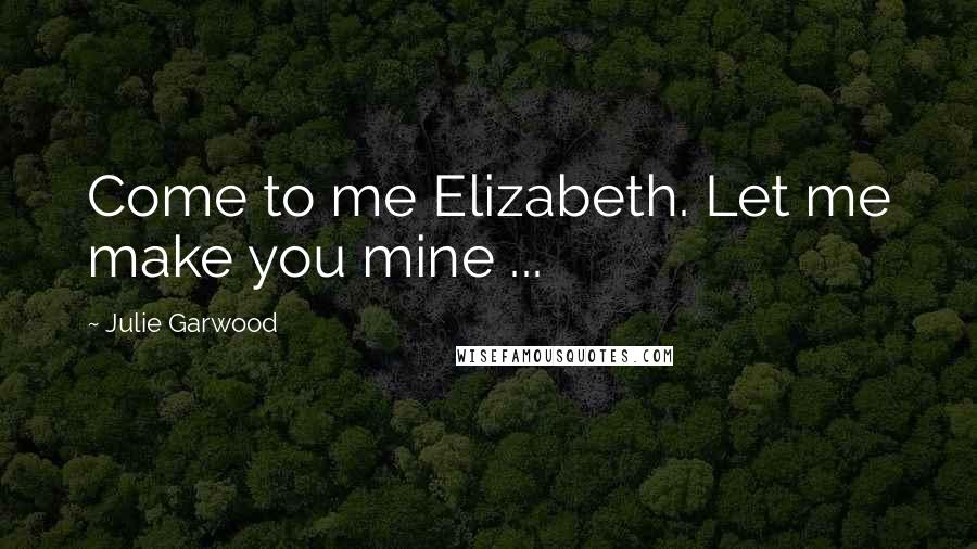 Julie Garwood Quotes: Come to me Elizabeth. Let me make you mine ...