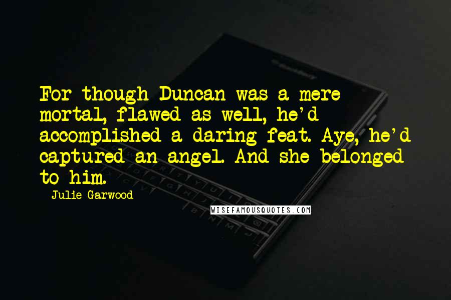 Julie Garwood Quotes: For though Duncan was a mere mortal, flawed as well, he'd accomplished a daring feat. Aye, he'd captured an angel. And she belonged to him.