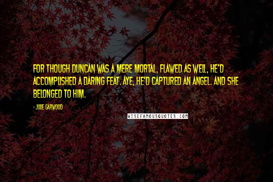 Julie Garwood Quotes: For though Duncan was a mere mortal, flawed as well, he'd accomplished a daring feat. Aye, he'd captured an angel. And she belonged to him.