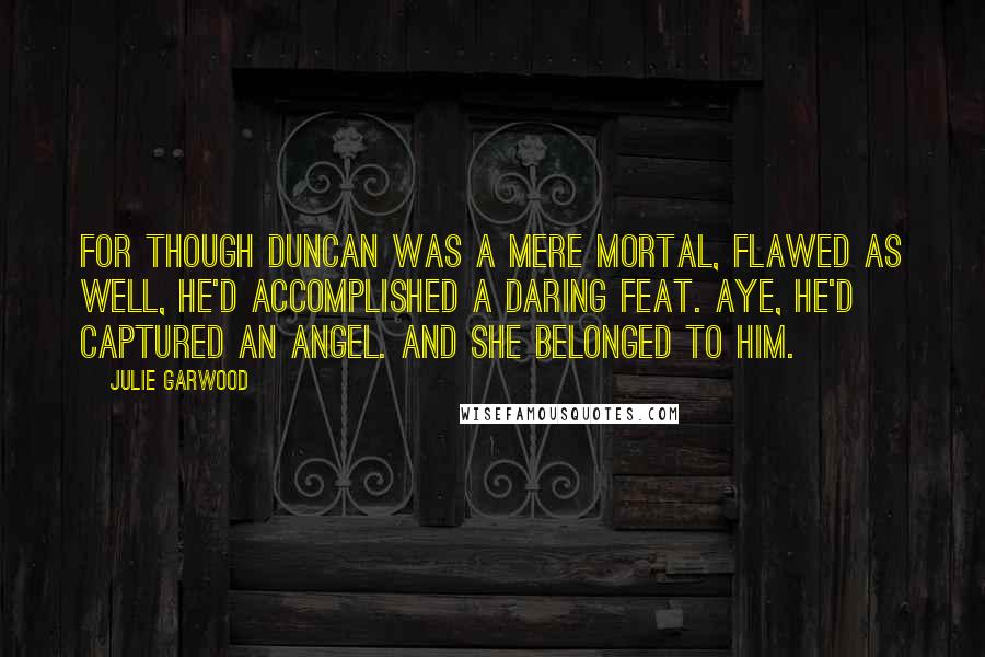 Julie Garwood Quotes: For though Duncan was a mere mortal, flawed as well, he'd accomplished a daring feat. Aye, he'd captured an angel. And she belonged to him.