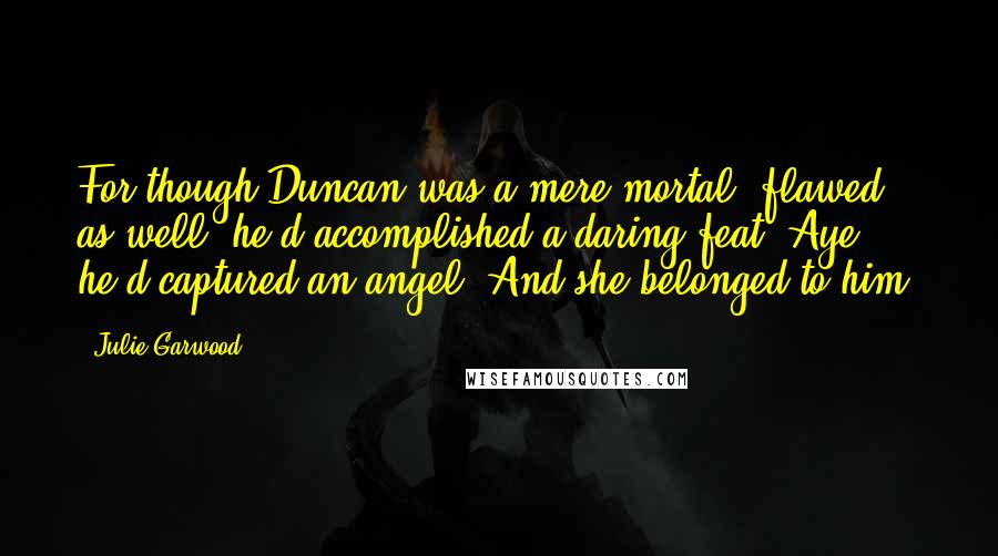 Julie Garwood Quotes: For though Duncan was a mere mortal, flawed as well, he'd accomplished a daring feat. Aye, he'd captured an angel. And she belonged to him.