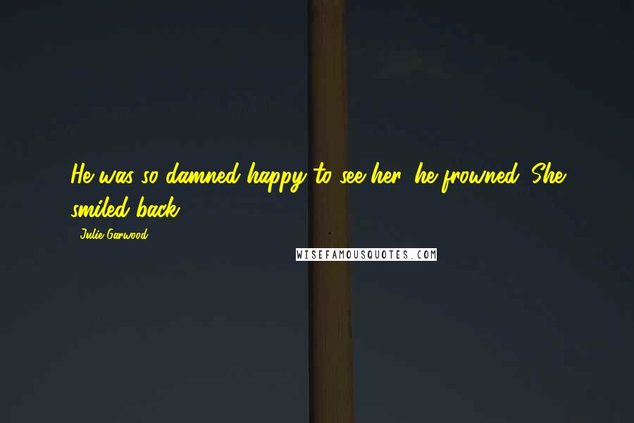 Julie Garwood Quotes: He was so damned happy to see her, he frowned. She smiled back.