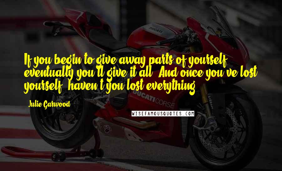 Julie Garwood Quotes: If you begin to give away parts of yourself, eventually you'll give it all. And once you've lost yourself, haven't you lost everything?