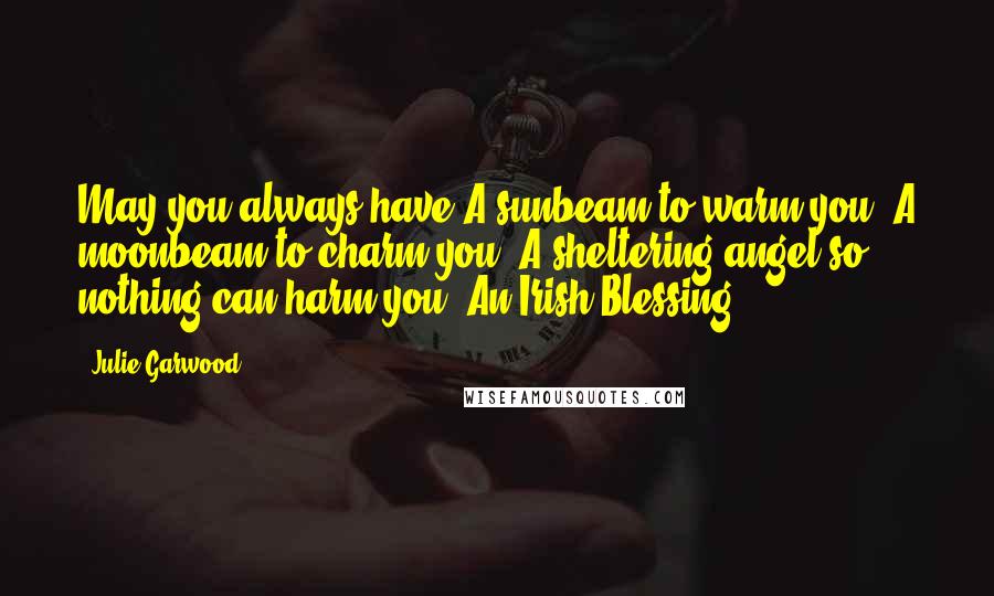 Julie Garwood Quotes: May you always have A sunbeam to warm you, A moonbeam to charm you, A sheltering angel so nothing can harm you. An Irish Blessing