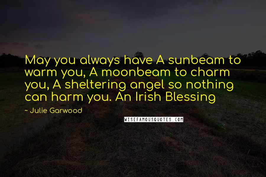 Julie Garwood Quotes: May you always have A sunbeam to warm you, A moonbeam to charm you, A sheltering angel so nothing can harm you. An Irish Blessing
