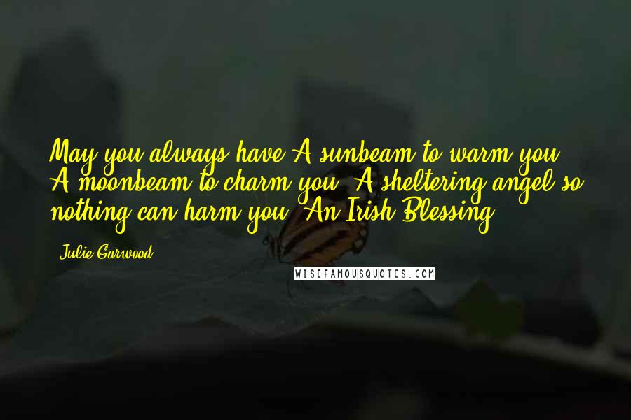 Julie Garwood Quotes: May you always have A sunbeam to warm you, A moonbeam to charm you, A sheltering angel so nothing can harm you. An Irish Blessing