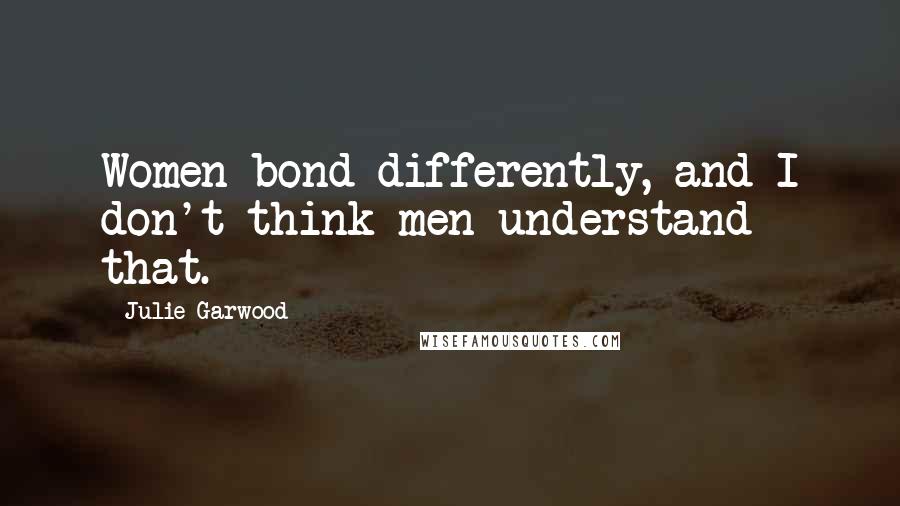 Julie Garwood Quotes: Women bond differently, and I don't think men understand that.