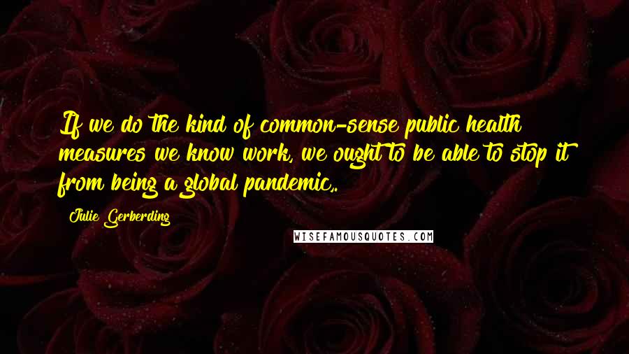 Julie Gerberding Quotes: If we do the kind of common-sense public health measures we know work, we ought to be able to stop it from being a global pandemic,.