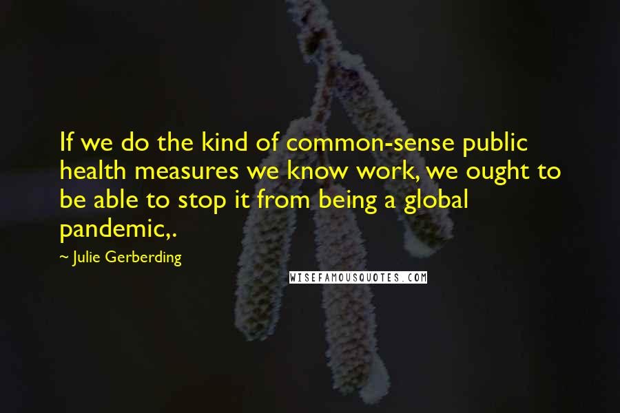 Julie Gerberding Quotes: If we do the kind of common-sense public health measures we know work, we ought to be able to stop it from being a global pandemic,.