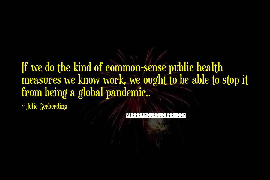 Julie Gerberding Quotes: If we do the kind of common-sense public health measures we know work, we ought to be able to stop it from being a global pandemic,.