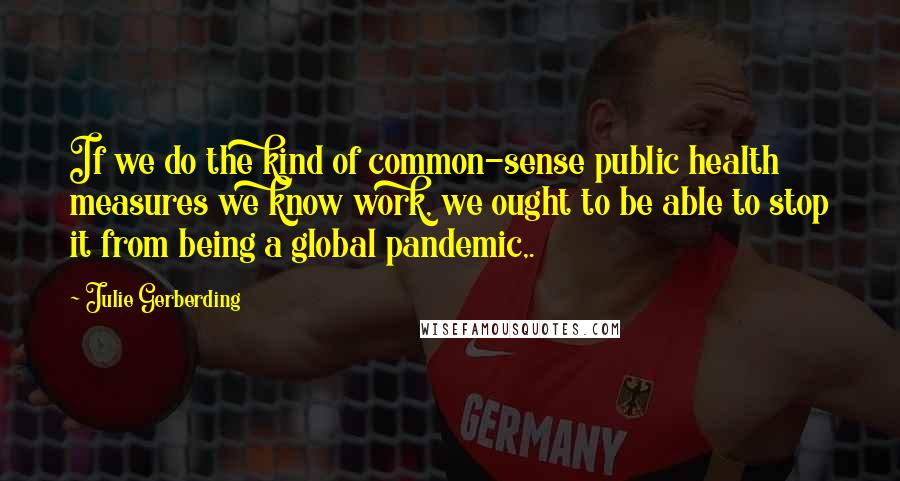 Julie Gerberding Quotes: If we do the kind of common-sense public health measures we know work, we ought to be able to stop it from being a global pandemic,.