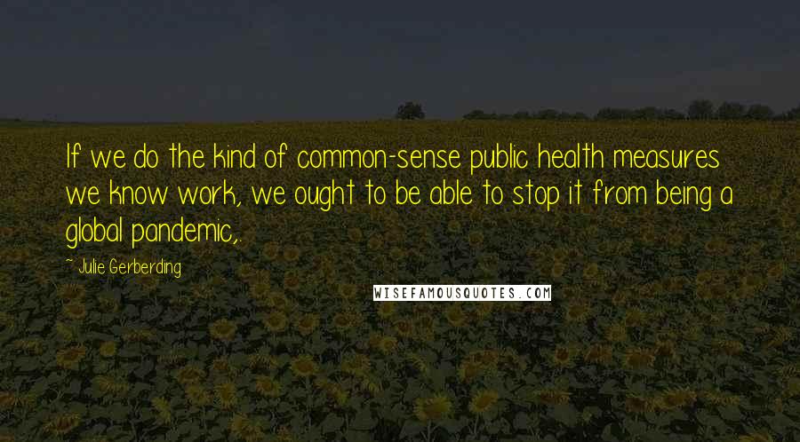 Julie Gerberding Quotes: If we do the kind of common-sense public health measures we know work, we ought to be able to stop it from being a global pandemic,.