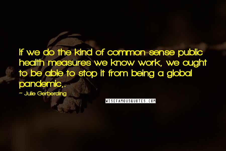 Julie Gerberding Quotes: If we do the kind of common-sense public health measures we know work, we ought to be able to stop it from being a global pandemic,.