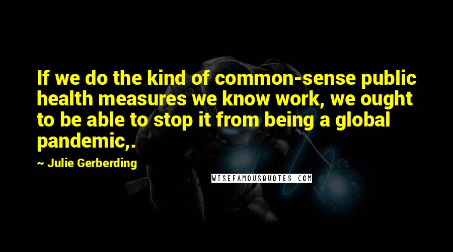 Julie Gerberding Quotes: If we do the kind of common-sense public health measures we know work, we ought to be able to stop it from being a global pandemic,.