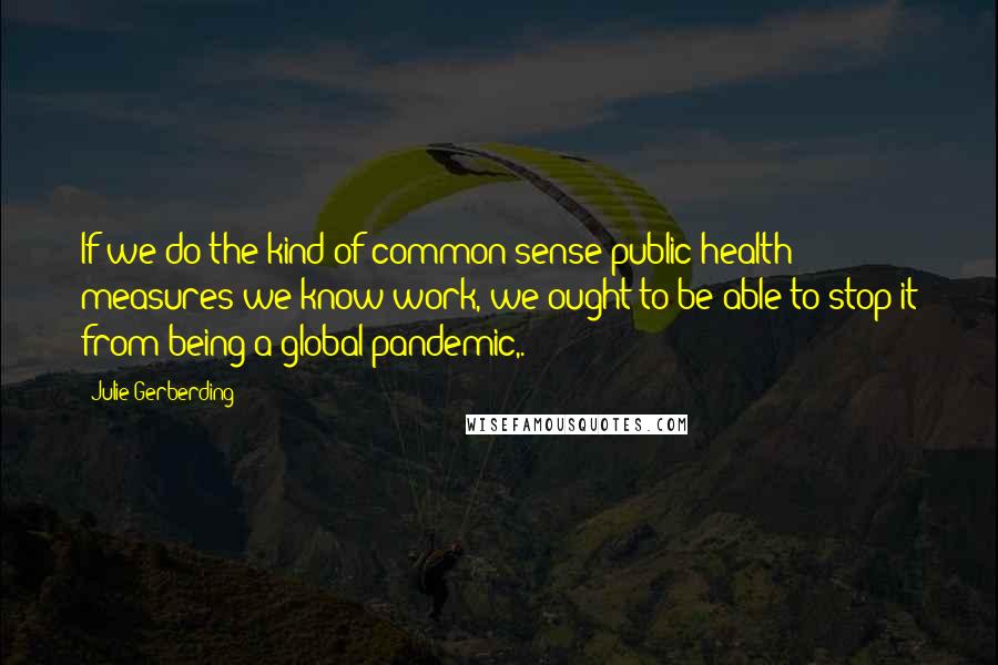 Julie Gerberding Quotes: If we do the kind of common-sense public health measures we know work, we ought to be able to stop it from being a global pandemic,.