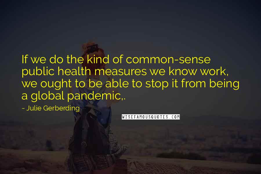 Julie Gerberding Quotes: If we do the kind of common-sense public health measures we know work, we ought to be able to stop it from being a global pandemic,.