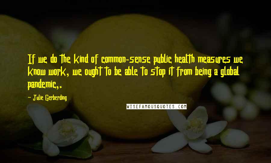 Julie Gerberding Quotes: If we do the kind of common-sense public health measures we know work, we ought to be able to stop it from being a global pandemic,.