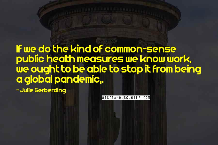 Julie Gerberding Quotes: If we do the kind of common-sense public health measures we know work, we ought to be able to stop it from being a global pandemic,.