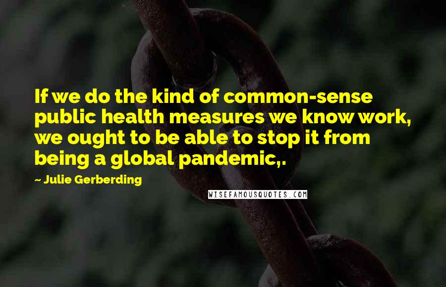 Julie Gerberding Quotes: If we do the kind of common-sense public health measures we know work, we ought to be able to stop it from being a global pandemic,.