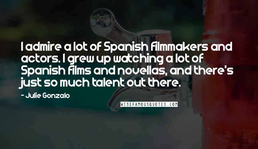 Julie Gonzalo Quotes: I admire a lot of Spanish filmmakers and actors. I grew up watching a lot of Spanish films and novellas, and there's just so much talent out there.
