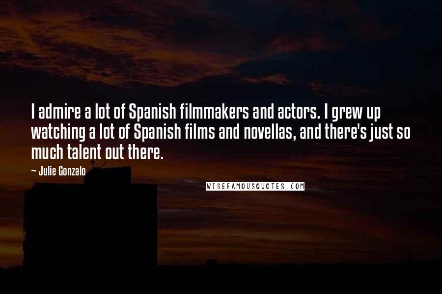 Julie Gonzalo Quotes: I admire a lot of Spanish filmmakers and actors. I grew up watching a lot of Spanish films and novellas, and there's just so much talent out there.