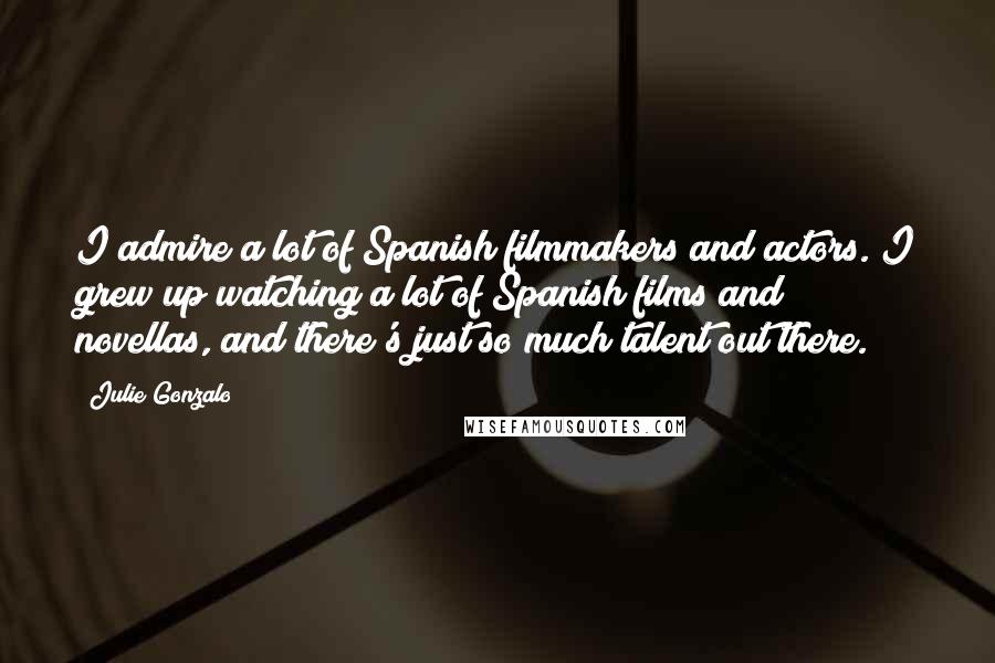 Julie Gonzalo Quotes: I admire a lot of Spanish filmmakers and actors. I grew up watching a lot of Spanish films and novellas, and there's just so much talent out there.