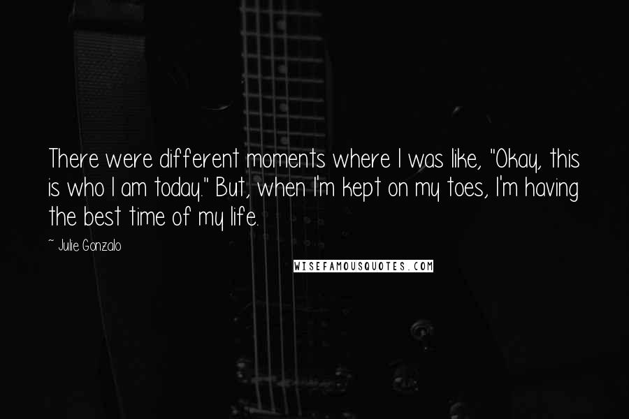 Julie Gonzalo Quotes: There were different moments where I was like, "Okay, this is who I am today." But, when I'm kept on my toes, I'm having the best time of my life.