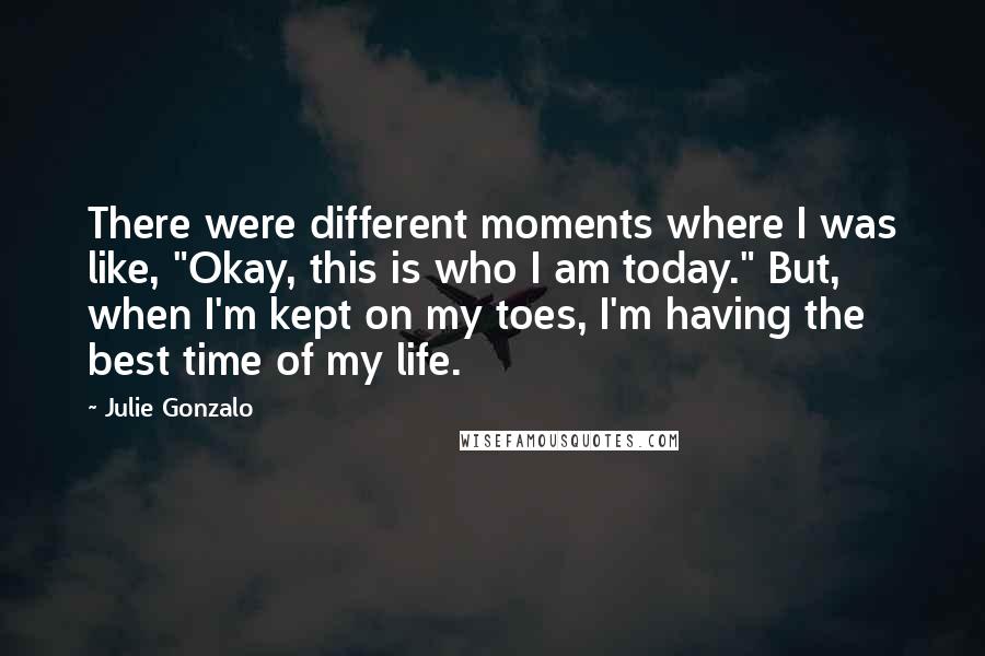 Julie Gonzalo Quotes: There were different moments where I was like, "Okay, this is who I am today." But, when I'm kept on my toes, I'm having the best time of my life.