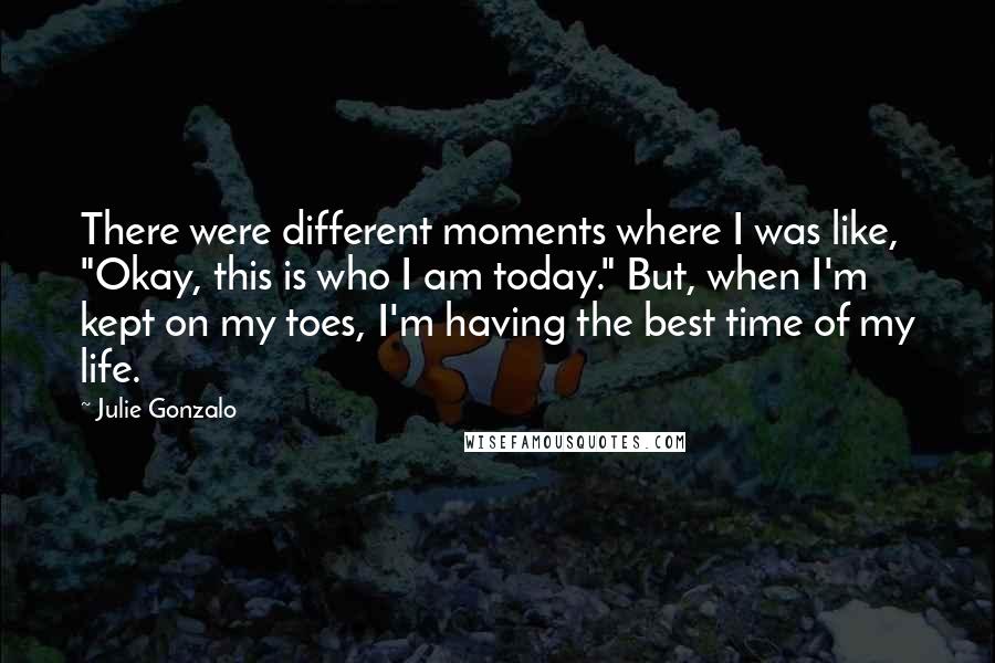 Julie Gonzalo Quotes: There were different moments where I was like, "Okay, this is who I am today." But, when I'm kept on my toes, I'm having the best time of my life.