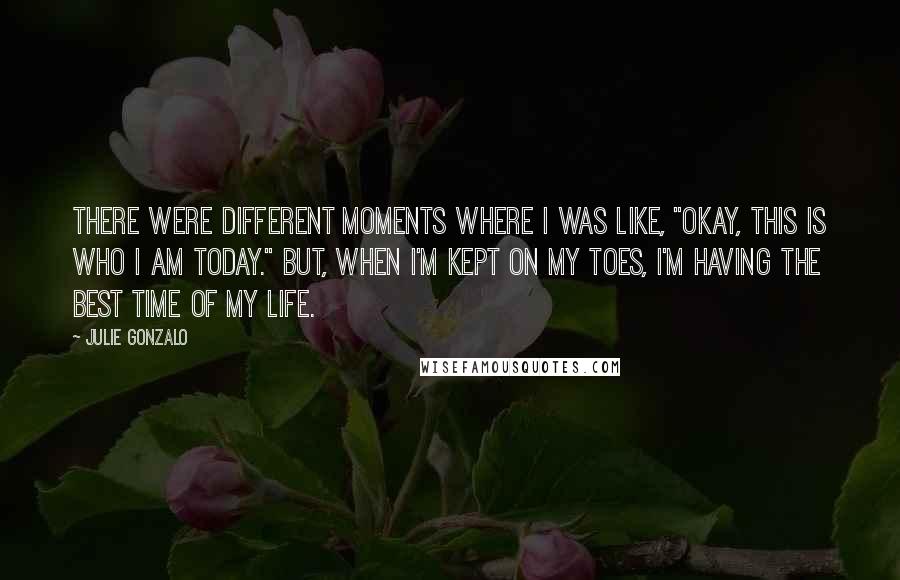 Julie Gonzalo Quotes: There were different moments where I was like, "Okay, this is who I am today." But, when I'm kept on my toes, I'm having the best time of my life.