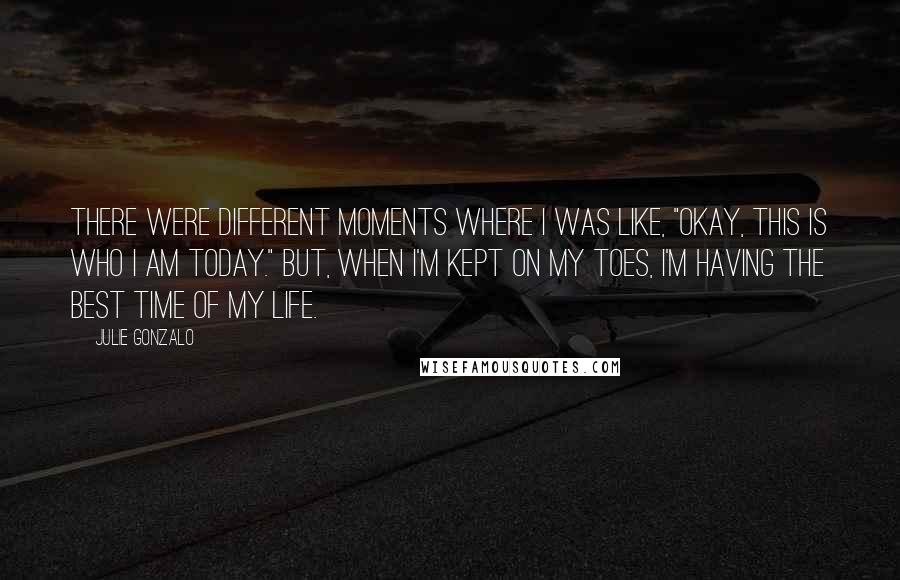 Julie Gonzalo Quotes: There were different moments where I was like, "Okay, this is who I am today." But, when I'm kept on my toes, I'm having the best time of my life.