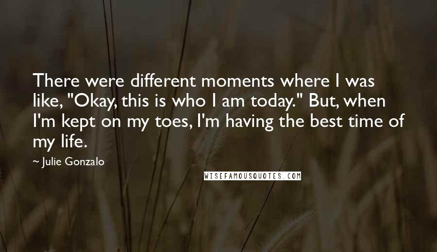 Julie Gonzalo Quotes: There were different moments where I was like, "Okay, this is who I am today." But, when I'm kept on my toes, I'm having the best time of my life.