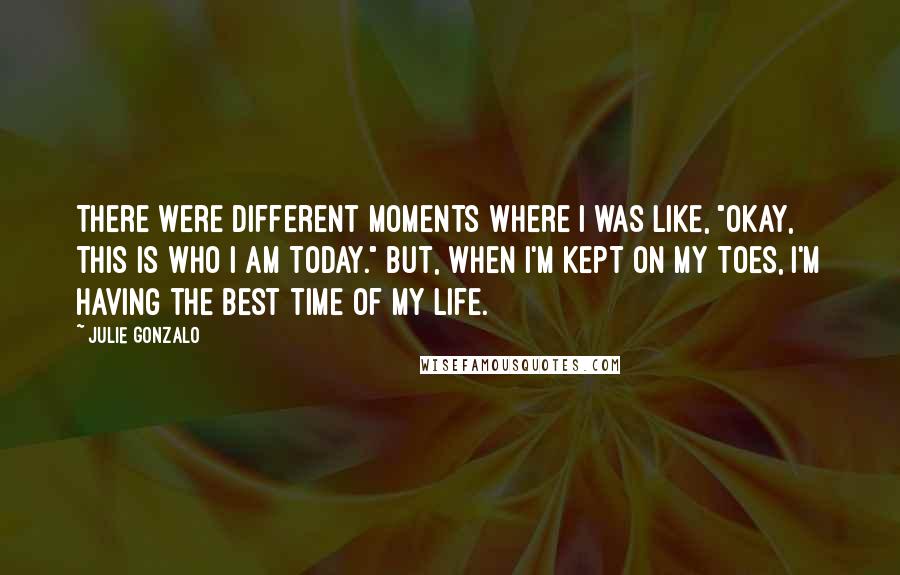 Julie Gonzalo Quotes: There were different moments where I was like, "Okay, this is who I am today." But, when I'm kept on my toes, I'm having the best time of my life.