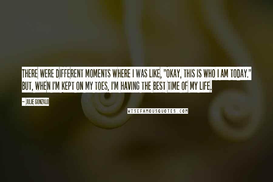 Julie Gonzalo Quotes: There were different moments where I was like, "Okay, this is who I am today." But, when I'm kept on my toes, I'm having the best time of my life.