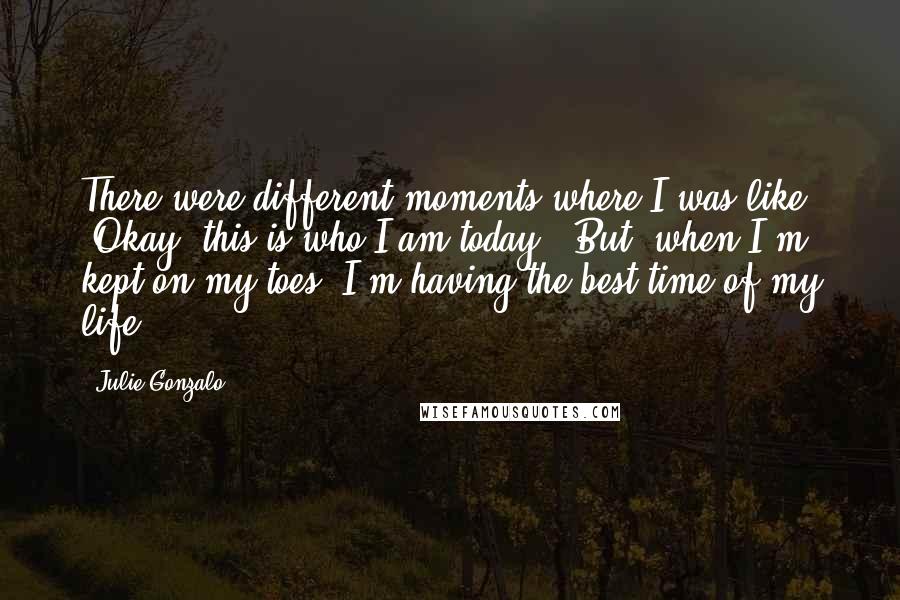 Julie Gonzalo Quotes: There were different moments where I was like, "Okay, this is who I am today." But, when I'm kept on my toes, I'm having the best time of my life.