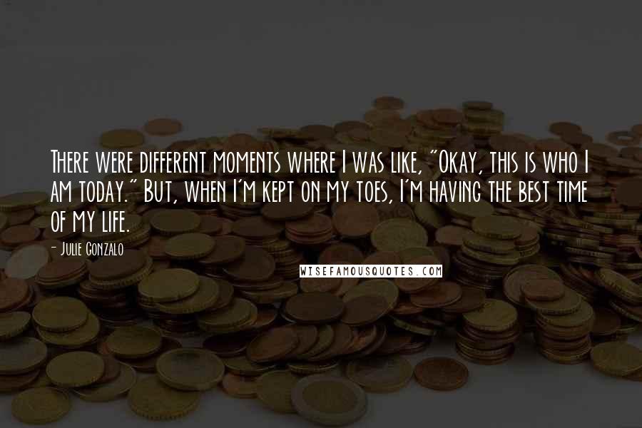 Julie Gonzalo Quotes: There were different moments where I was like, "Okay, this is who I am today." But, when I'm kept on my toes, I'm having the best time of my life.