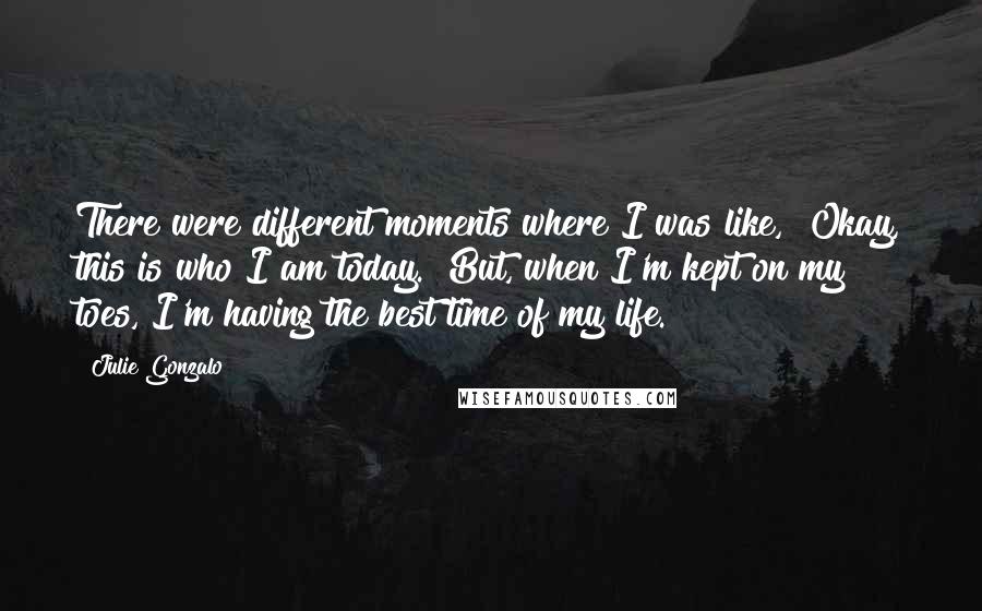 Julie Gonzalo Quotes: There were different moments where I was like, "Okay, this is who I am today." But, when I'm kept on my toes, I'm having the best time of my life.