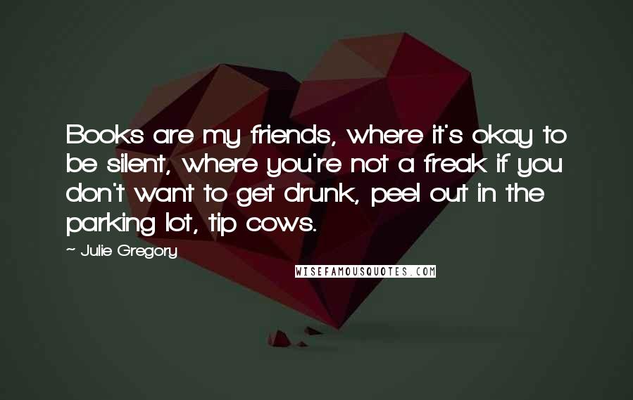 Julie Gregory Quotes: Books are my friends, where it's okay to be silent, where you're not a freak if you don't want to get drunk, peel out in the parking lot, tip cows.