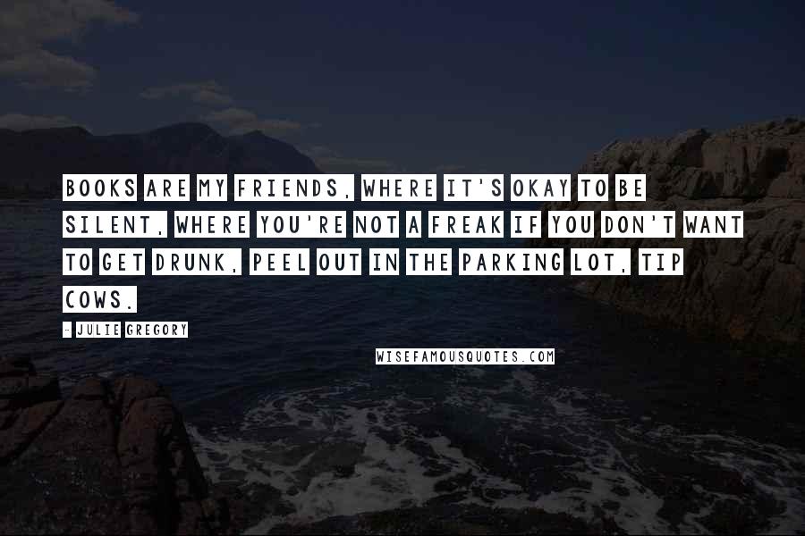 Julie Gregory Quotes: Books are my friends, where it's okay to be silent, where you're not a freak if you don't want to get drunk, peel out in the parking lot, tip cows.