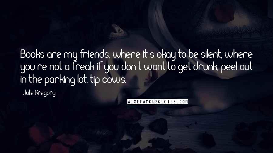 Julie Gregory Quotes: Books are my friends, where it's okay to be silent, where you're not a freak if you don't want to get drunk, peel out in the parking lot, tip cows.