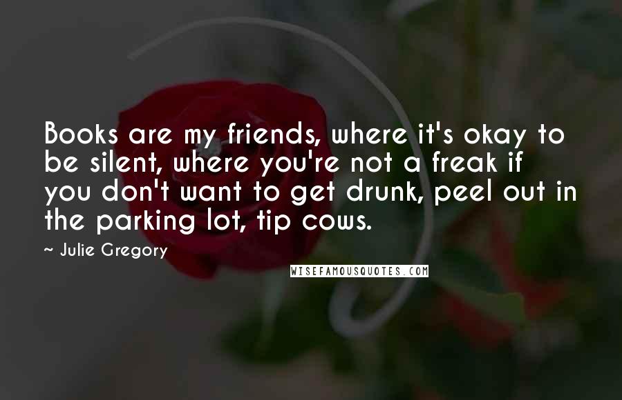 Julie Gregory Quotes: Books are my friends, where it's okay to be silent, where you're not a freak if you don't want to get drunk, peel out in the parking lot, tip cows.