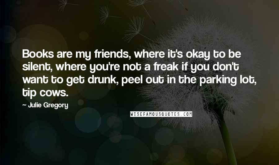 Julie Gregory Quotes: Books are my friends, where it's okay to be silent, where you're not a freak if you don't want to get drunk, peel out in the parking lot, tip cows.