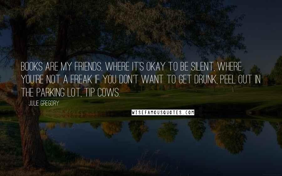 Julie Gregory Quotes: Books are my friends, where it's okay to be silent, where you're not a freak if you don't want to get drunk, peel out in the parking lot, tip cows.