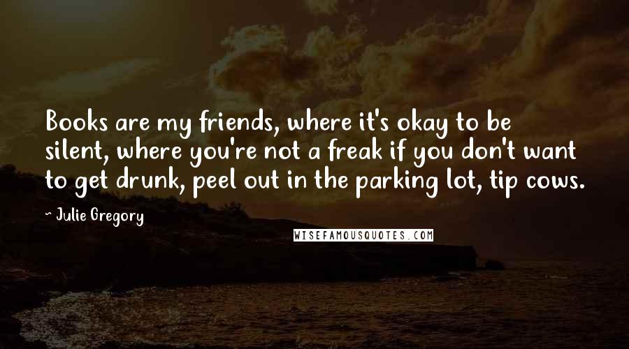 Julie Gregory Quotes: Books are my friends, where it's okay to be silent, where you're not a freak if you don't want to get drunk, peel out in the parking lot, tip cows.